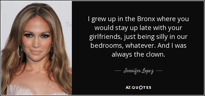 I grew up in the Bronx where you would stay up late with your girlfriends, just being silly in our bedrooms, whatever. And I was always the clown. - Jennifer Lopez