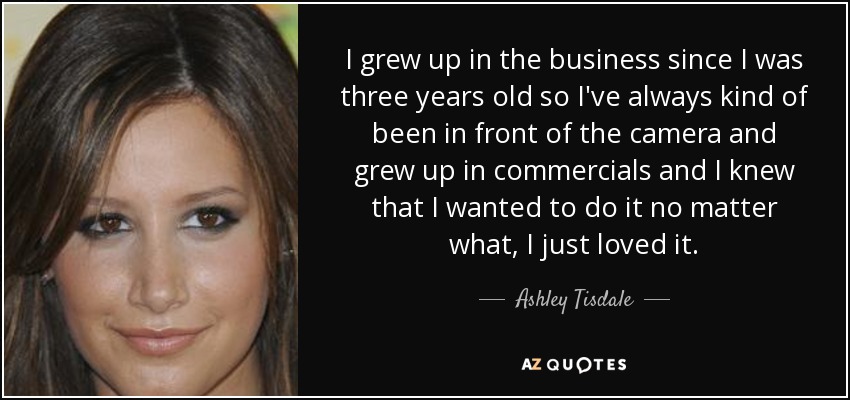 I grew up in the business since I was three years old so I've always kind of been in front of the camera and grew up in commercials and I knew that I wanted to do it no matter what, I just loved it. - Ashley Tisdale