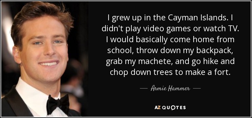 I grew up in the Cayman Islands. I didn't play video games or watch TV. I would basically come home from school, throw down my backpack, grab my machete, and go hike and chop down trees to make a fort. - Armie Hammer