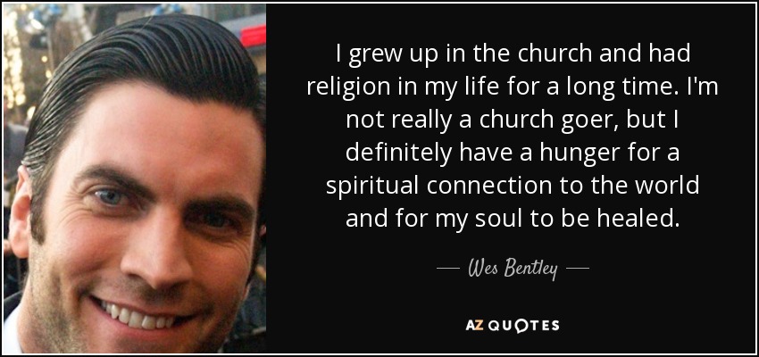 I grew up in the church and had religion in my life for a long time. I'm not really a church goer, but I definitely have a hunger for a spiritual connection to the world and for my soul to be healed. - Wes Bentley