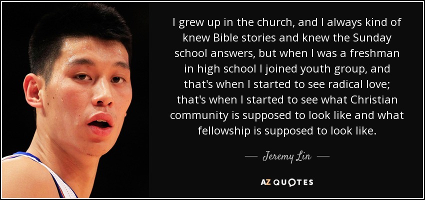 I grew up in the church, and I always kind of knew Bible stories and knew the Sunday school answers, but when I was a freshman in high school I joined youth group, and that's when I started to see radical love; that's when I started to see what Christian community is supposed to look like and what fellowship is supposed to look like. - Jeremy Lin