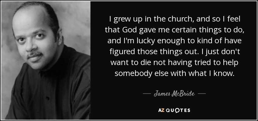 I grew up in the church, and so I feel that God gave me certain things to do, and I'm lucky enough to kind of have figured those things out. I just don't want to die not having tried to help somebody else with what I know. - James McBride