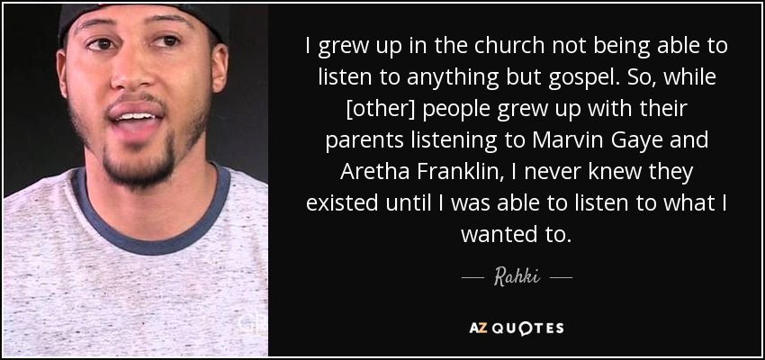 I grew up in the church not being able to listen to anything but gospel. So, while [other] people grew up with their parents listening to Marvin Gaye and Aretha Franklin, I never knew they existed until I was able to listen to what I wanted to. - Rahki