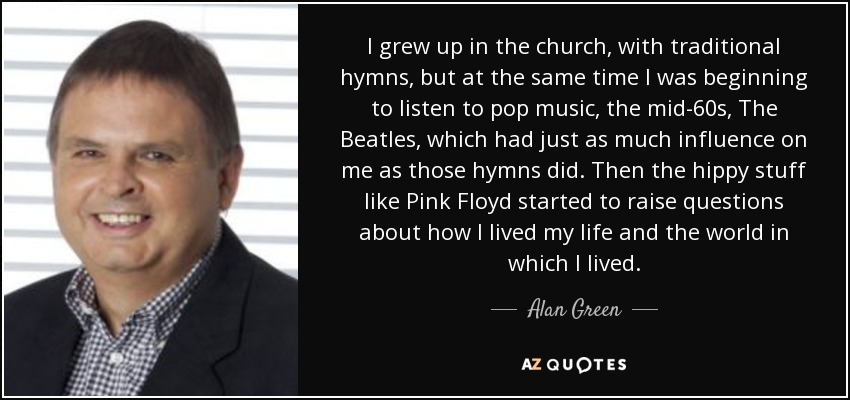I grew up in the church, with traditional hymns, but at the same time I was beginning to listen to pop music, the mid-60s, The Beatles, which had just as much influence on me as those hymns did. Then the hippy stuff like Pink Floyd started to raise questions about how I lived my life and the world in which I lived. - Alan Green