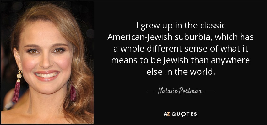I grew up in the classic American-Jewish suburbia, which has a whole different sense of what it means to be Jewish than anywhere else in the world. - Natalie Portman