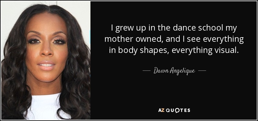 I grew up in the dance school my mother owned, and I see everything in body shapes, everything visual. - Dawn Angelique