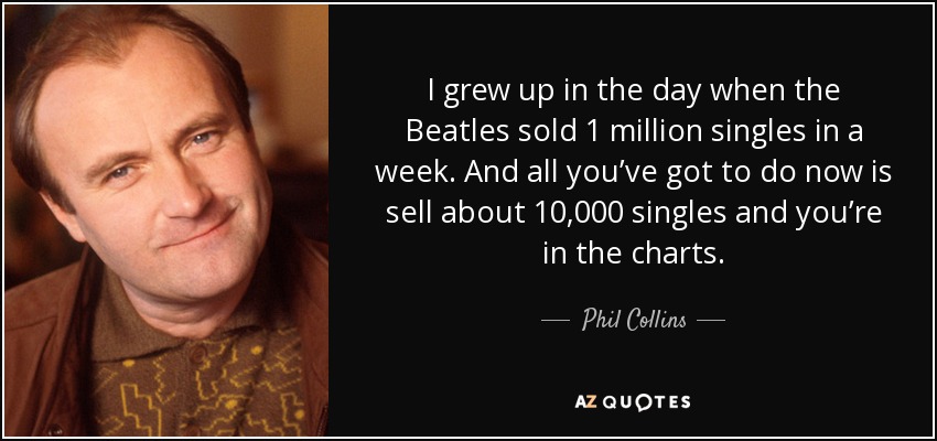 I grew up in the day when the Beatles sold 1 million singles in a week. And all you’ve got to do now is sell about 10,000 singles and you’re in the charts. - Phil Collins