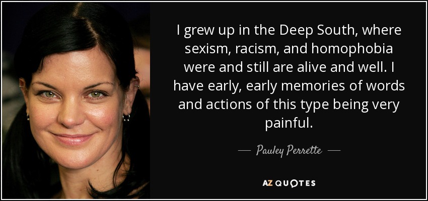 I grew up in the Deep South, where sexism, racism, and homophobia were and still are alive and well. I have early, early memories of words and actions of this type being very painful. - Pauley Perrette