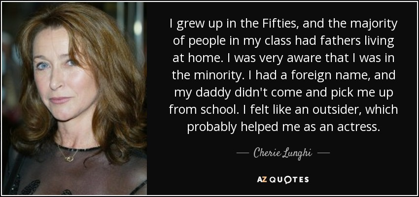 I grew up in the Fifties, and the majority of people in my class had fathers living at home. I was very aware that I was in the minority. I had a foreign name, and my daddy didn't come and pick me up from school. I felt like an outsider, which probably helped me as an actress. - Cherie Lunghi