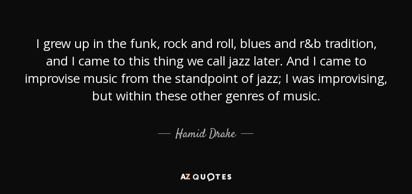 I grew up in the funk, rock and roll, blues and r&b tradition, and I came to this thing we call jazz later. And I came to improvise music from the standpoint of jazz; I was improvising, but within these other genres of music. - Hamid Drake