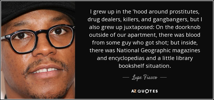 I grew up in the 'hood around prostitutes, drug dealers, killers, and gangbangers, but I also grew up juxtaposed: On the doorknob outside of our apartment, there was blood from some guy who got shot; but inside, there was National Geographic magazines and encyclopedias and a little library bookshelf situation. - Lupe Fiasco