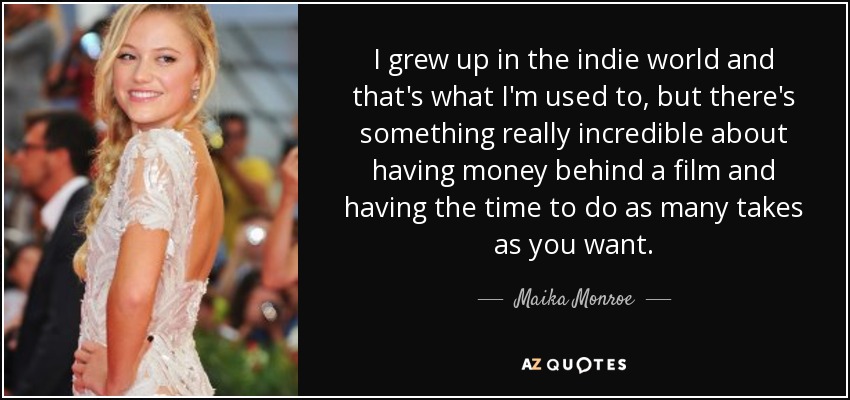I grew up in the indie world and that's what I'm used to, but there's something really incredible about having money behind a film and having the time to do as many takes as you want. - Maika Monroe