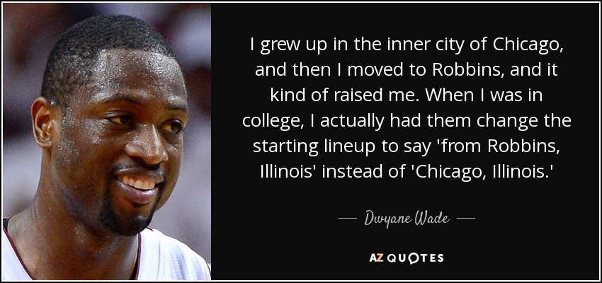 I grew up in the inner city of Chicago, and then I moved to Robbins, and it kind of raised me. When I was in college, I actually had them change the starting lineup to say 'from Robbins, Illinois' instead of 'Chicago, Illinois.' - Dwyane Wade