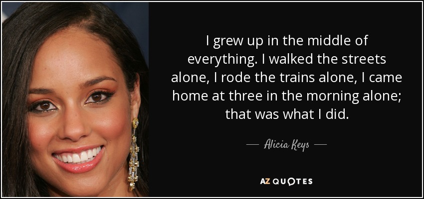 I grew up in the middle of everything. I walked the streets alone, I rode the trains alone, I came home at three in the morning alone; that was what I did. - Alicia Keys