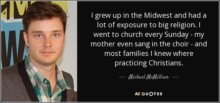 I grew up in the Midwest and had a lot of exposure to big religion. I went to church every Sunday - my mother even sang in the choir - and most families I knew where practicing Christians. - Michael McMillian