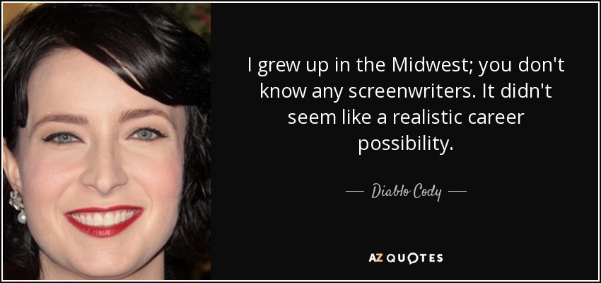 I grew up in the Midwest; you don't know any screenwriters. It didn't seem like a realistic career possibility. - Diablo Cody