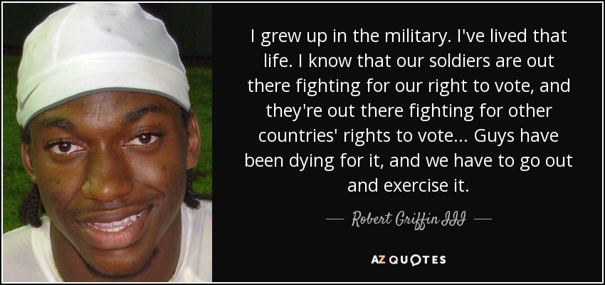 I grew up in the military. I've lived that life. I know that our soldiers are out there fighting for our right to vote, and they're out there fighting for other countries' rights to vote... Guys have been dying for it, and we have to go out and exercise it. - Robert Griffin III