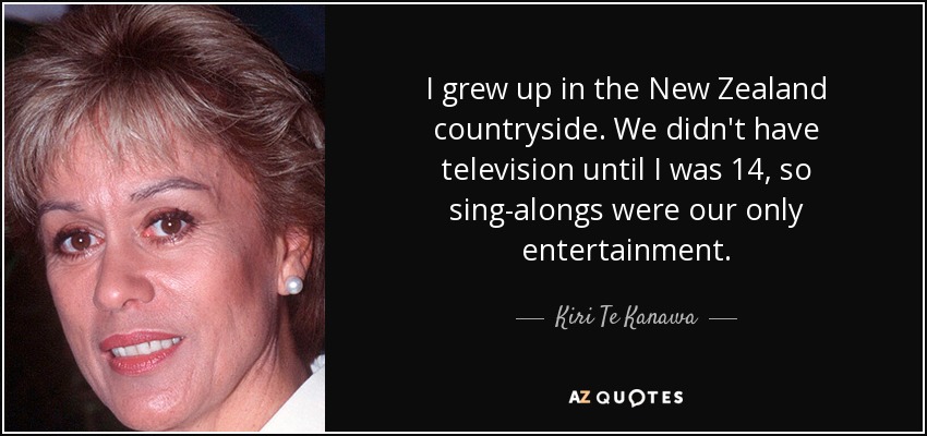 I grew up in the New Zealand countryside. We didn't have television until I was 14, so sing-alongs were our only entertainment. - Kiri Te Kanawa