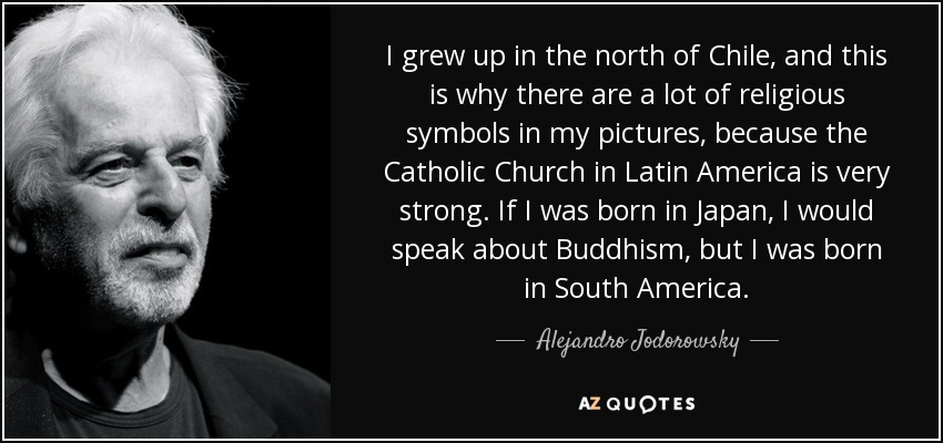 I grew up in the north of Chile, and this is why there are a lot of religious symbols in my pictures, because the Catholic Church in Latin America is very strong. If I was born in Japan, I would speak about Buddhism, but I was born in South America. - Alejandro Jodorowsky