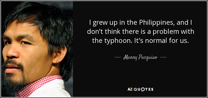 I grew up in the Philippines, and I don’t think there is a problem with the typhoon. It’s normal for us. - Manny Pacquiao