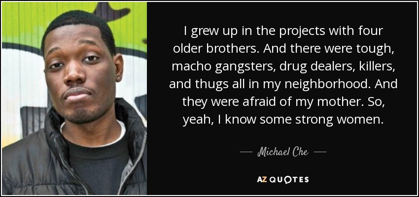 I grew up in the projects with four older brothers. And there were tough, macho gangsters, drug dealers, killers, and thugs all in my neighborhood. And they were afraid of my mother. So, yeah, I know some strong women. - Michael Che