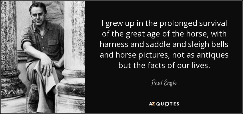 I grew up in the prolonged survival of the great age of the horse, with harness and saddle and sleigh bells and horse pictures, not as antiques but the facts of our lives. - Paul Engle