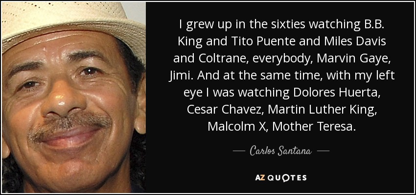 I grew up in the sixties watching B.B. King and Tito Puente and Miles Davis and Coltrane, everybody, Marvin Gaye, Jimi. And at the same time, with my left eye I was watching Dolores Huerta, Cesar Chavez, Martin Luther King, Malcolm X, Mother Teresa. - Carlos Santana