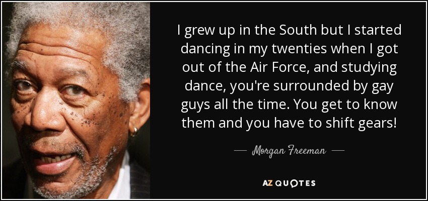 I grew up in the South but I started dancing in my twenties when I got out of the Air Force, and studying dance, you're surrounded by gay guys all the time. You get to know them and you have to shift gears! - Morgan Freeman