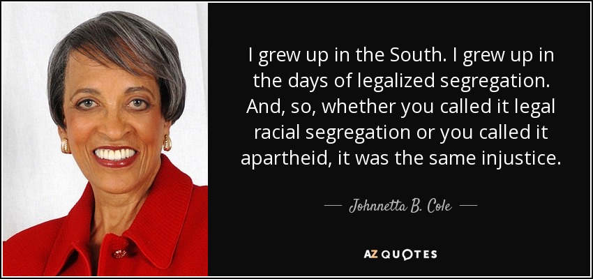 I grew up in the South. I grew up in the days of legalized segregation. And, so, whether you called it legal racial segregation or you called it apartheid, it was the same injustice. - Johnnetta B. Cole