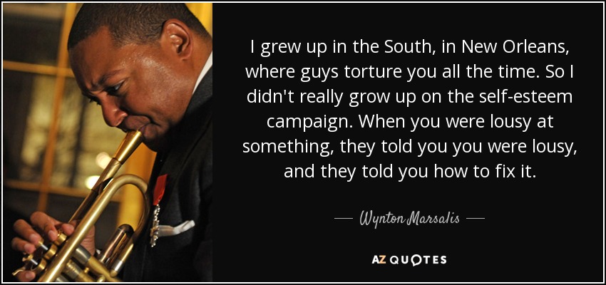 I grew up in the South, in New Orleans, where guys torture you all the time. So I didn't really grow up on the self-esteem campaign. When you were lousy at something, they told you you were lousy, and they told you how to fix it. - Wynton Marsalis