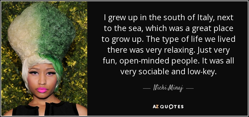 I grew up in the south of Italy, next to the sea, which was a great place to grow up. The type of life we lived there was very relaxing. Just very fun, open-minded people. It was all very sociable and low-key. - Nicki Minaj