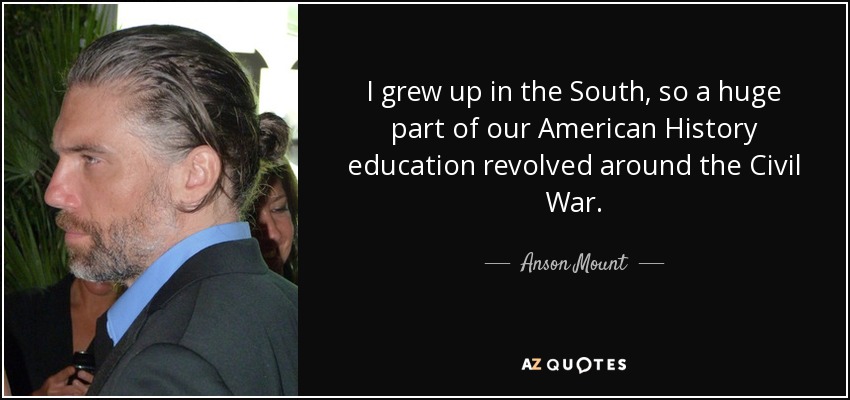 I grew up in the South, so a huge part of our American History education revolved around the Civil War. - Anson Mount
