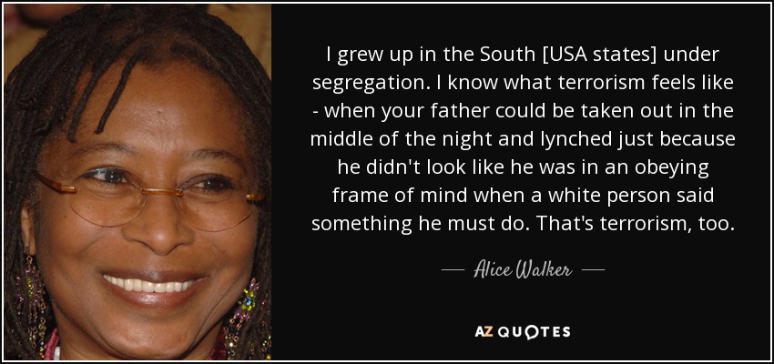I grew up in the South [USA states] under segregation. I know what terrorism feels like - when your father could be taken out in the middle of the night and lynched just because he didn't look like he was in an obeying frame of mind when a white person said something he must do. That's terrorism, too. - Alice Walker