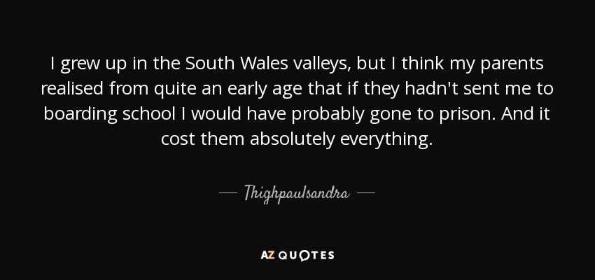 I grew up in the South Wales valleys, but I think my parents realised from quite an early age that if they hadn't sent me to boarding school I would have probably gone to prison. And it cost them absolutely everything. - Thighpaulsandra