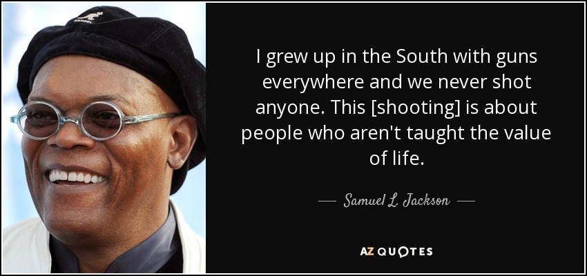 I grew up in the South with guns everywhere and we never shot anyone. This [shooting] is about people who aren't taught the value of life. - Samuel L. Jackson