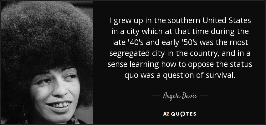 I grew up in the southern United States in a city which at that time during the late '40's and early '50's was the most segregated city in the country, and in a sense learning how to oppose the status quo was a question of survival. - Angela Davis