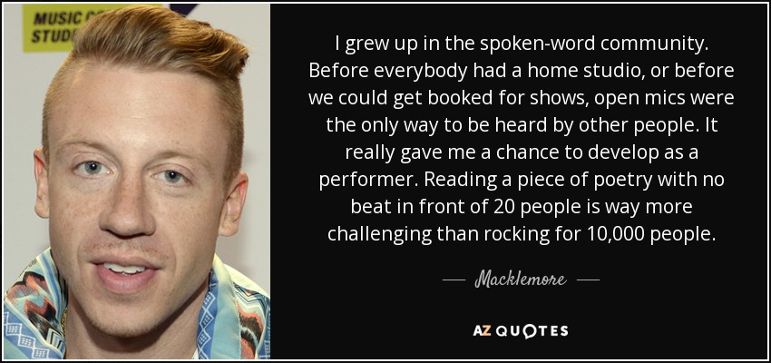I grew up in the spoken-word community. Before everybody had a home studio, or before we could get booked for shows, open mics were the only way to be heard by other people. It really gave me a chance to develop as a performer. Reading a piece of poetry with no beat in front of 20 people is way more challenging than rocking for 10,000 people. - Macklemore