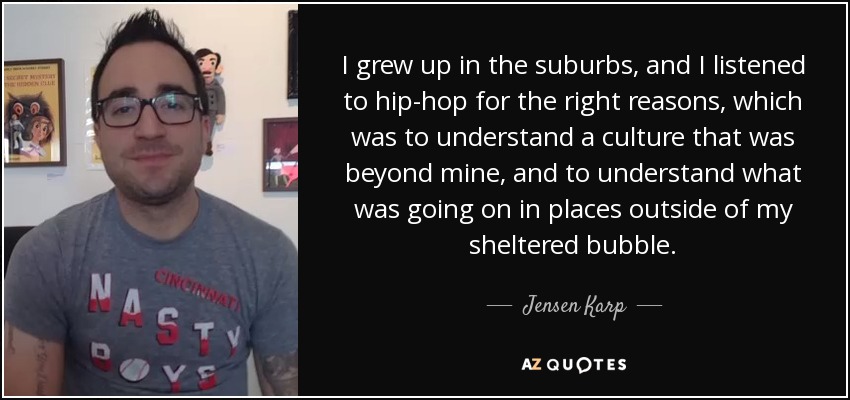 I grew up in the suburbs, and I listened to hip-hop for the right reasons, which was to understand a culture that was beyond mine, and to understand what was going on in places outside of my sheltered bubble. - Jensen Karp