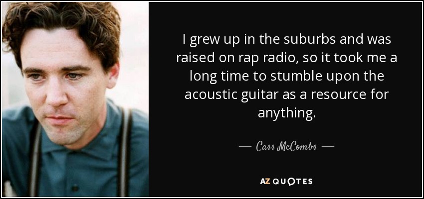 I grew up in the suburbs and was raised on rap radio, so it took me a long time to stumble upon the acoustic guitar as a resource for anything. - Cass McCombs
