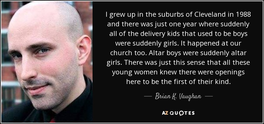 I grew up in the suburbs of Cleveland in 1988 and there was just one year where suddenly all of the delivery kids that used to be boys were suddenly girls. It happened at our church too. Altar boys were suddenly altar girls. There was just this sense that all these young women knew there were openings here to be the first of their kind. - Brian K. Vaughan