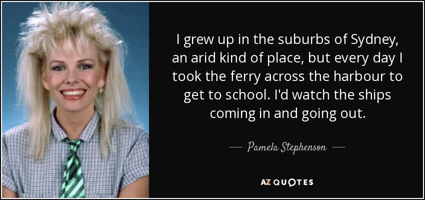 I grew up in the suburbs of Sydney, an arid kind of place, but every day I took the ferry across the harbour to get to school. I'd watch the ships coming in and going out. - Pamela Stephenson