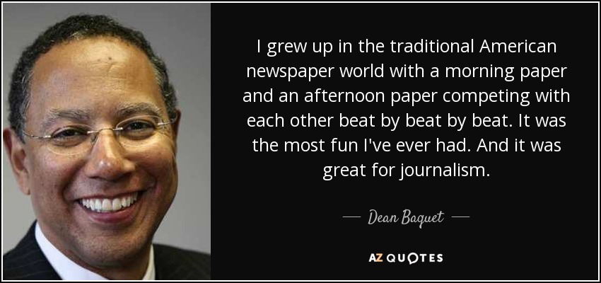 I grew up in the traditional American newspaper world with a morning paper and an afternoon paper competing with each other beat by beat by beat. It was the most fun I've ever had. And it was great for journalism. - Dean Baquet