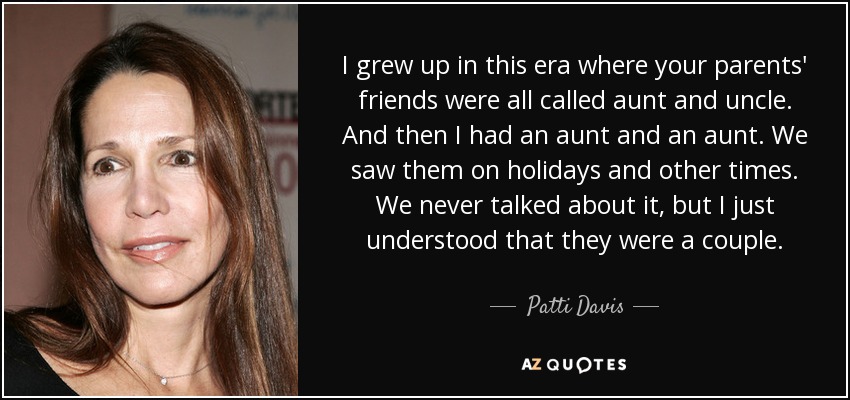 I grew up in this era where your parents' friends were all called aunt and uncle. And then I had an aunt and an aunt. We saw them on holidays and other times. We never talked about it, but I just understood that they were a couple. - Patti Davis