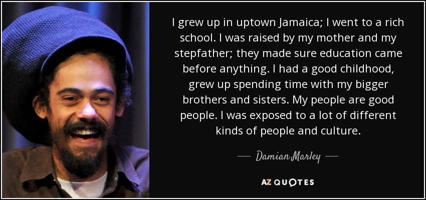 I grew up in uptown Jamaica; I went to a rich school. I was raised by my mother and my stepfather; they made sure education came before anything. I had a good childhood, grew up spending time with my bigger brothers and sisters. My people are good people. I was exposed to a lot of different kinds of people and culture. - Damian Marley