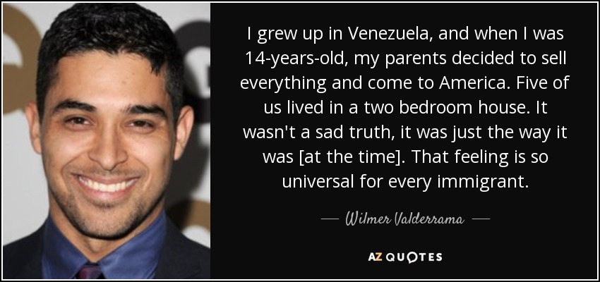 I grew up in Venezuela, and when I was 14-years-old, my parents decided to sell everything and come to America. Five of us lived in a two bedroom house. It wasn't a sad truth, it was just the way it was [at the time]. That feeling is so universal for every immigrant. - Wilmer Valderrama
