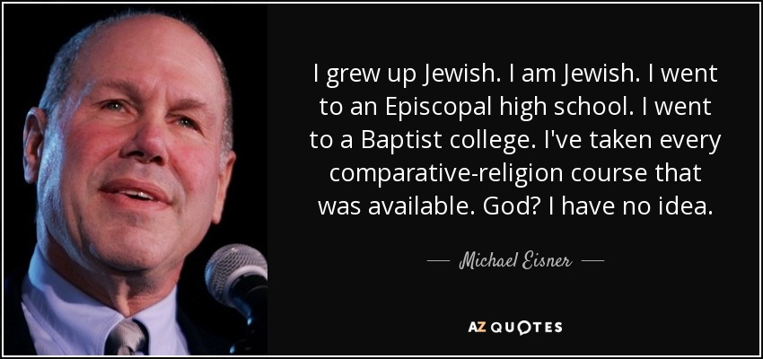 I grew up Jewish. I am Jewish. I went to an Episcopal high school. I went to a Baptist college. I've taken every comparative-religion course that was available. God? I have no idea. - Michael Eisner