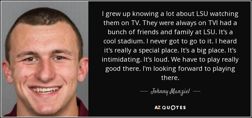 I grew up knowing a lot about LSU watching them on TV. They were always on TVI had a bunch of friends and family at LSU. It's a cool stadium. I never got to go to it. I heard it's really a special place. It's a big place. It's intimidating. It's loud. We have to play really good there. I'm looking forward to playing there. - Johnny Manziel