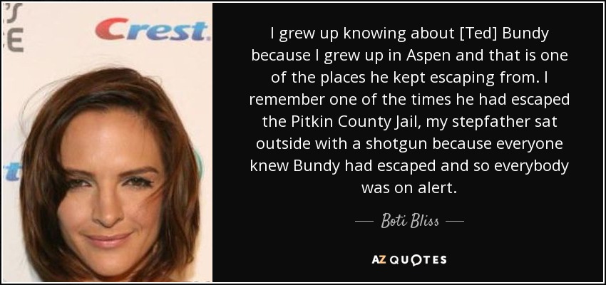 I grew up knowing about [Ted] Bundy because I grew up in Aspen and that is one of the places he kept escaping from. I remember one of the times he had escaped the Pitkin County Jail, my stepfather sat outside with a shotgun because everyone knew Bundy had escaped and so everybody was on alert. - Boti Bliss