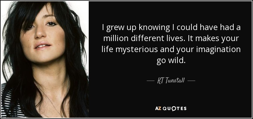 I grew up knowing I could have had a million different lives. It makes your life mysterious and your imagination go wild. - KT Tunstall