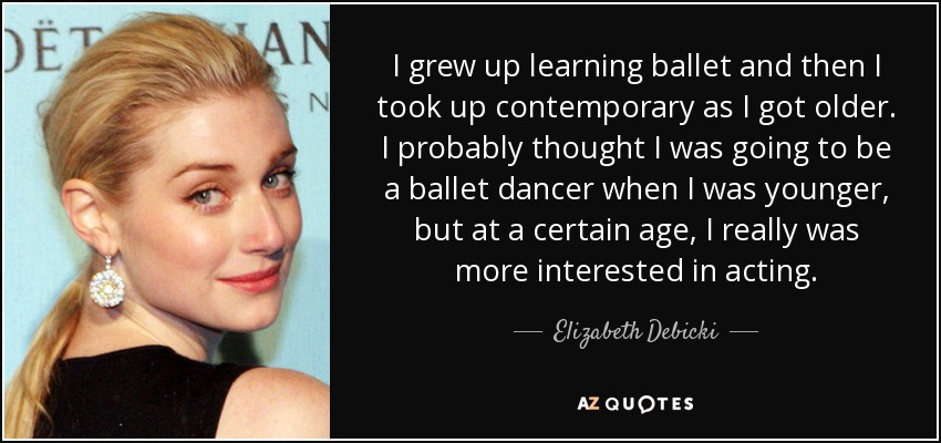 I grew up learning ballet and then I took up contemporary as I got older. I probably thought I was going to be a ballet dancer when I was younger, but at a certain age, I really was more interested in acting. - Elizabeth Debicki